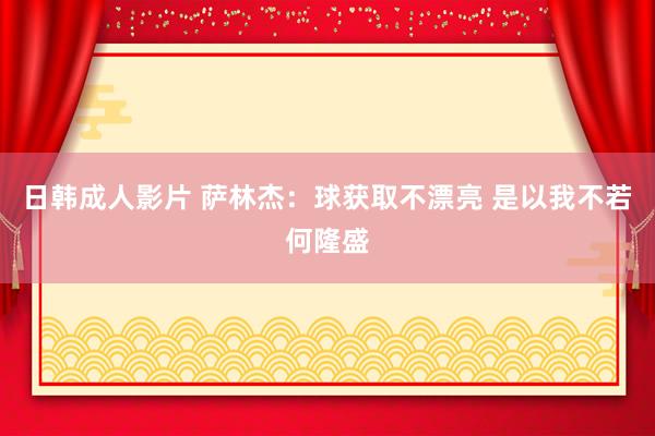 日韩成人影片 萨林杰：球获取不漂亮 是以我不若何隆盛