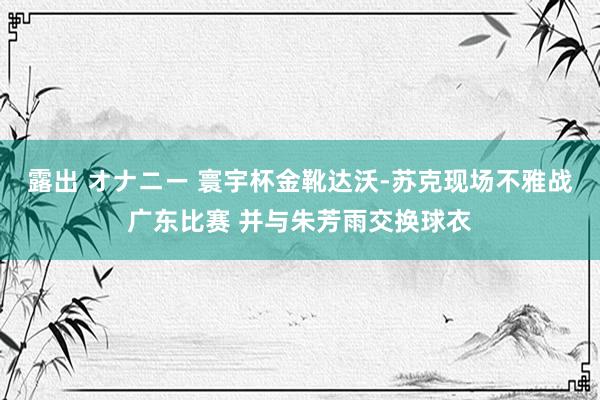 露出 オナニー 寰宇杯金靴达沃-苏克现场不雅战广东比赛 并与朱芳雨交换球衣