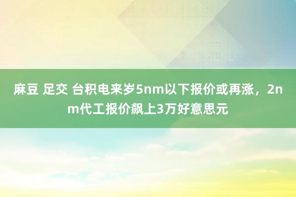 麻豆 足交 台积电来岁5nm以下报价或再涨，2nm代工报价飙上3万好意思元