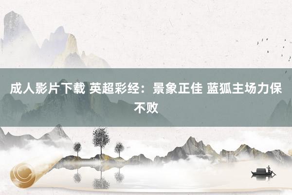 成人影片下载 英超彩经：景象正佳 蓝狐主场力保不败