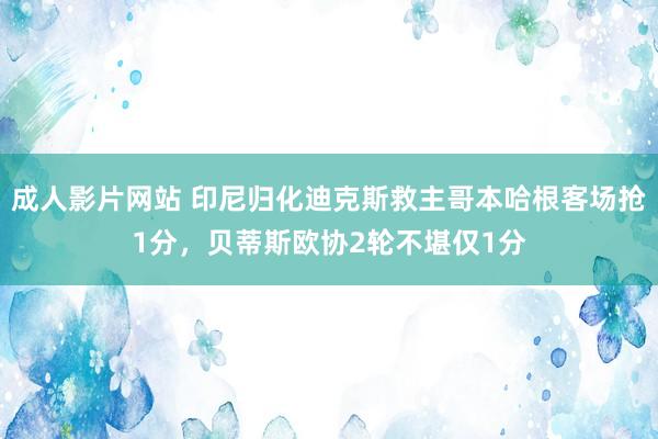 成人影片网站 印尼归化迪克斯救主哥本哈根客场抢1分，贝蒂斯欧协2轮不堪仅1分