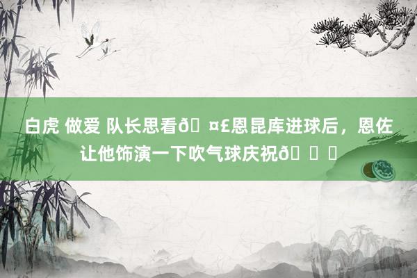 白虎 做爱 队长思看🤣恩昆库进球后，恩佐让他饰演一下吹气球庆祝🎈