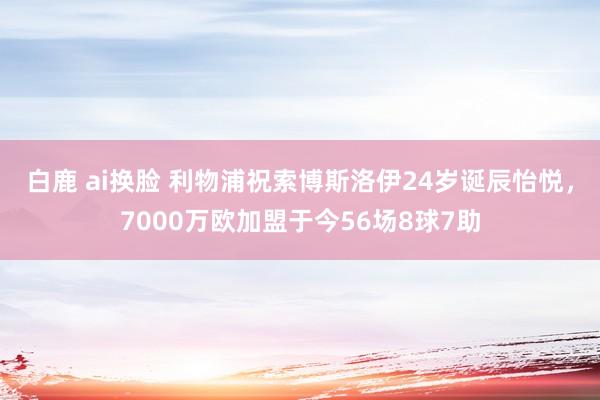 白鹿 ai换脸 利物浦祝索博斯洛伊24岁诞辰怡悦，7000万欧加盟于今56场8球7助