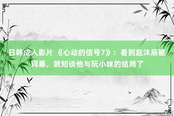 日韩成人影片 《心动的信号7》：看到赵沐辰被网暴，就知谈他与阮小咪的结局了