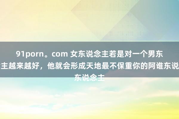 91porn。com 女东说念主若是对一个男东说念主越来越好，他就会形成天地最不保重你的阿谁东说念主