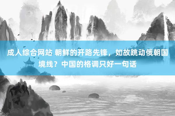 成人综合网站 朝鲜的开路先锋，如故跳动俄朝国境线？中国的格调只好一句话