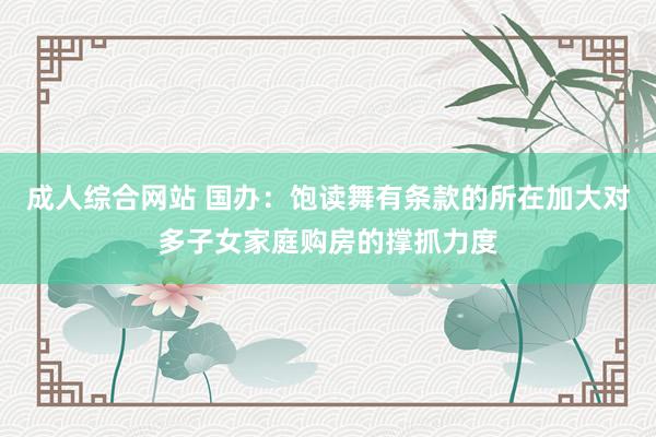 成人综合网站 国办：饱读舞有条款的所在加大对多子女家庭购房的撑抓力度