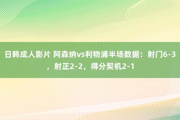 日韩成人影片 阿森纳vs利物浦半场数据：射门6-3，射正2-2，得分契机2-1