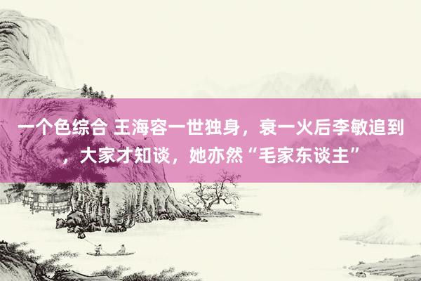 一个色综合 王海容一世独身，衰一火后李敏追到，大家才知谈，她亦然“毛家东谈主”