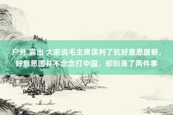 户外 露出 大家说毛主席误判了抗好意思援朝，好意思国并不念念打中国，却刻薄了两件事