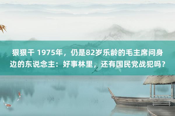 狠狠干 1975年，仍是82岁乐龄的毛主席问身边的东说念主：好事林里，还有国民党战犯吗？