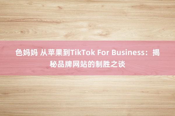 色妈妈 从苹果到TikTok For Business：揭秘品牌网站的制胜之谈