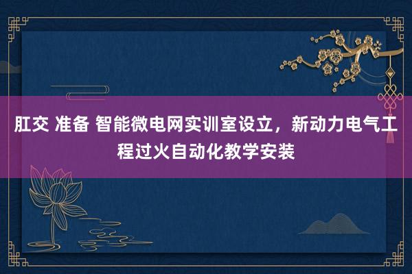 肛交 准备 智能微电网实训室设立，新动力电气工程过火自动化教学安装