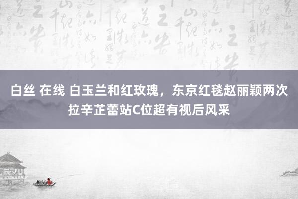 白丝 在线 白玉兰和红玫瑰，东京红毯赵丽颖两次拉辛芷蕾站C位超有视后风采