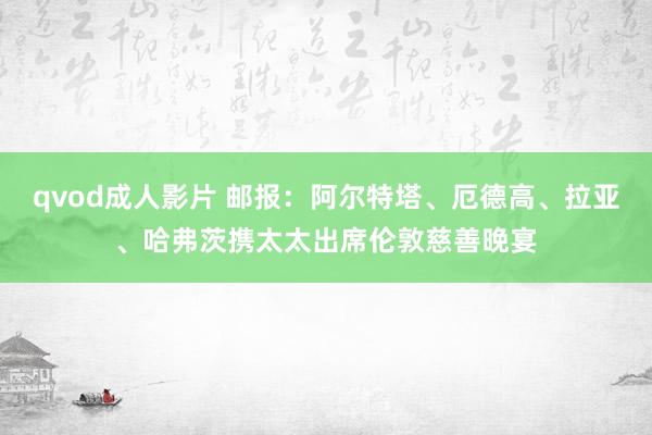 qvod成人影片 邮报：阿尔特塔、厄德高、拉亚、哈弗茨携太太出席伦敦慈善晚宴