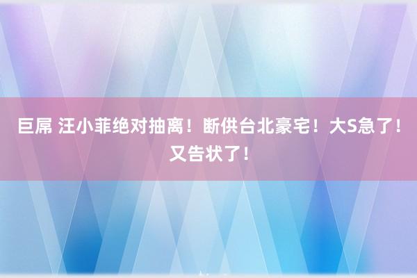 巨屌 汪小菲绝对抽离！断供台北豪宅！大S急了！又告状了！