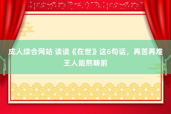 成人综合网站 读读《在世》这6句话，再苦再难王人能熬畴前