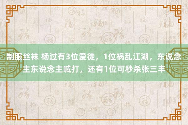 制服丝袜 杨过有3位爱徒，1位祸乱江湖，东说念主东说念主喊打，还有1位可秒杀张三丰