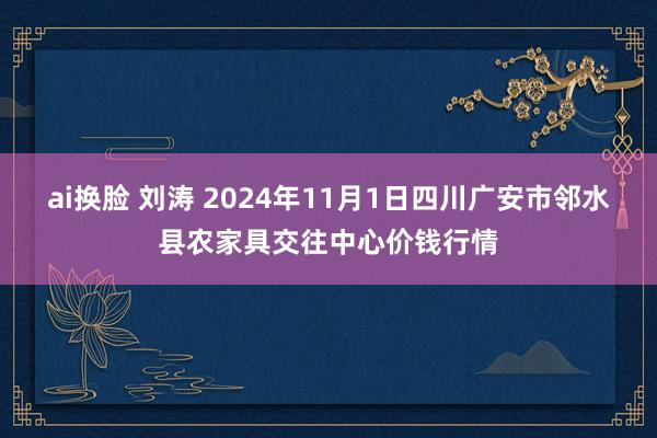 ai换脸 刘涛 2024年11月1日四川广安市邻水县农家具交往中心价钱行情