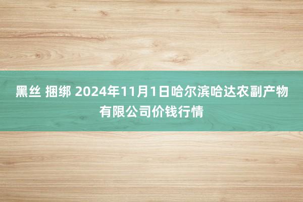 黑丝 捆绑 2024年11月1日哈尔滨哈达农副产物有限公司价钱行情