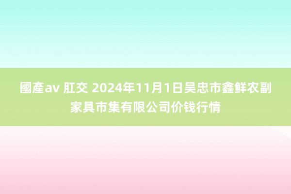 國產av 肛交 2024年11月1日吴忠市鑫鲜农副家具市集有限公司价钱行情