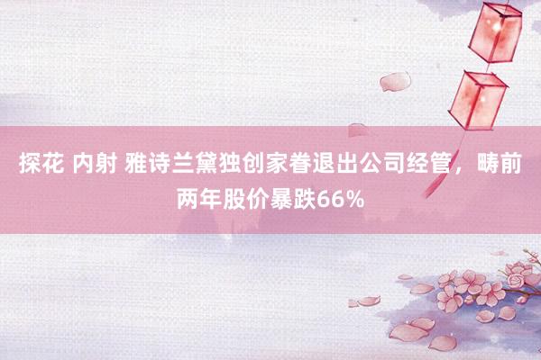 探花 内射 雅诗兰黛独创家眷退出公司经管，畴前两年股价暴跌66%