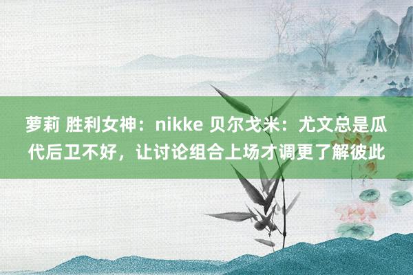 萝莉 胜利女神：nikke 贝尔戈米：尤文总是瓜代后卫不好，让讨论组合上场才调更了解彼此