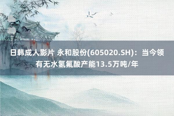 日韩成人影片 永和股份(605020.SH)：当今领有无水氢氟酸产能13.5万吨/年