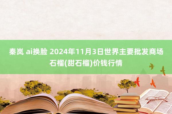 秦岚 ai换脸 2024年11月3日世界主要批发商场石榴(甜石榴)价钱行情