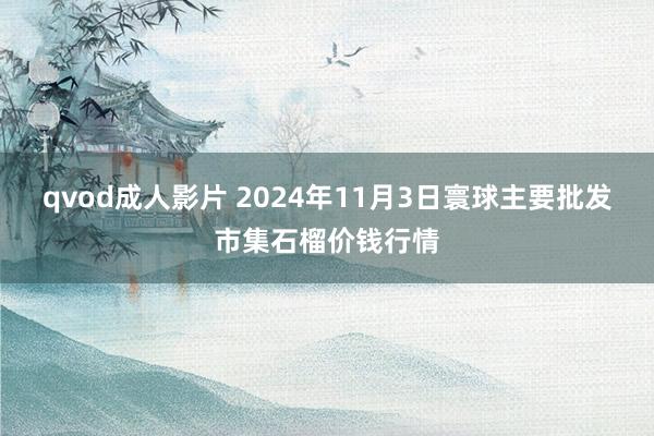 qvod成人影片 2024年11月3日寰球主要批发市集石榴价钱行情