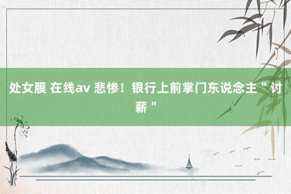 处女膜 在线av 悲惨！银行上前掌门东说念主＂讨薪＂