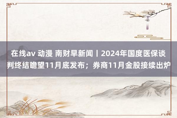 在线av 动漫 南财早新闻丨2024年国度医保谈判终结瞻望11月底发布；券商11月金股接续出炉