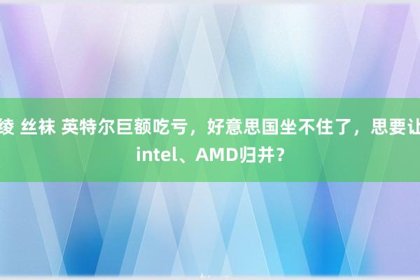 绫 丝袜 英特尔巨额吃亏，好意思国坐不住了，思要让intel、AMD归并？