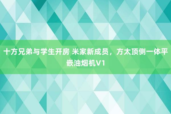 十方兄弟与学生开房 米家新成员，方太顶侧一体平嵌油烟机V1