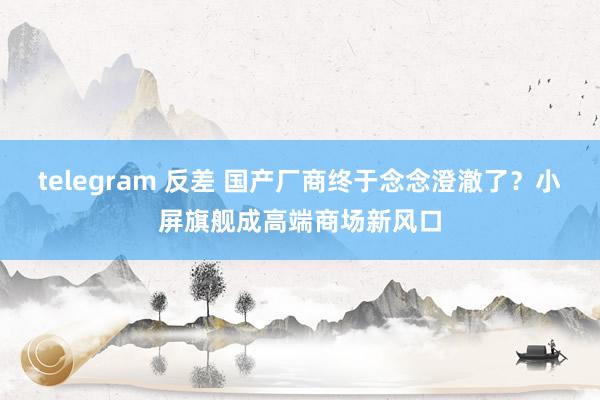 telegram 反差 国产厂商终于念念澄澈了？小屏旗舰成高端商场新风口