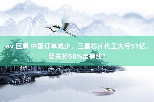 av 巨屌 中国订单减少，三星芯片代工大亏51亿，要关掉50%坐褥线？