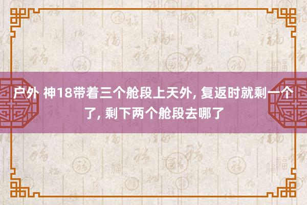 户外 神18带着三个舱段上天外， 复返时就剩一个了， 剩下两个舱段去哪了