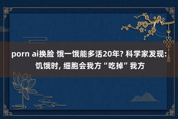 porn ai换脸 饿一饿能多活20年? 科学家发现: 饥饿时， 细胞会我方“吃掉”我方