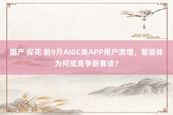 国产 探花 前9月AIGC类APP用户激增，智能体为何成竞争新赛谈？