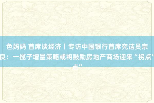 色妈妈 首席谈经济丨专访中国银行首席究诘员宗良：一揽子增量策略或将鼓励房地产商场迎来“拐点”