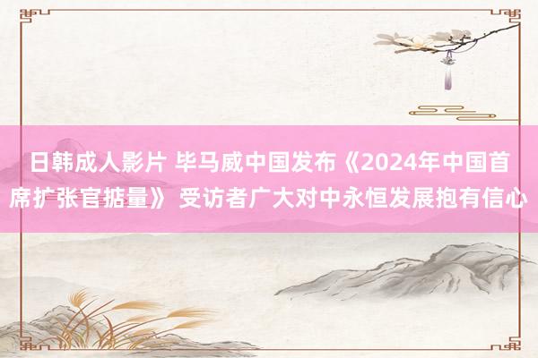 日韩成人影片 毕马威中国发布《2024年中国首席扩张官掂量》 受访者广大对中永恒发展抱有信心