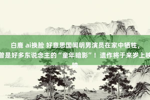 白鹿 ai换脸 好意思国闻明男演员在家中牺牲，曾是好多东说念主的“童年暗影”！遗作将于来岁上映