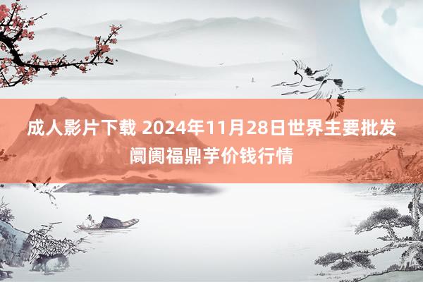 成人影片下载 2024年11月28日世界主要批发阛阓福鼎芋价钱行情