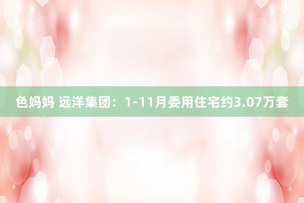 色妈妈 远洋集团：1-11月委用住宅约3.07万套