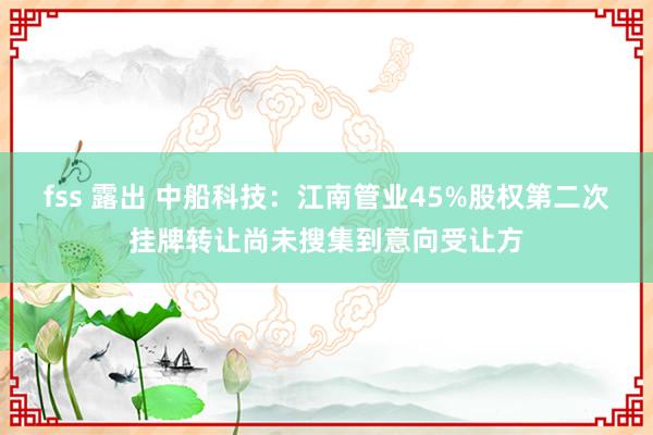 fss 露出 中船科技：江南管业45%股权第二次挂牌转让尚未搜集到意向受让方