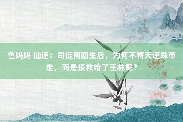 色妈妈 仙逆：司徒南回生后，为何不将天逆珠带走，而是援救给了王林呢？