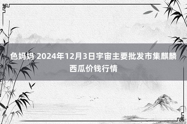 色妈妈 2024年12月3日宇宙主要批发市集麒麟西瓜价钱行情