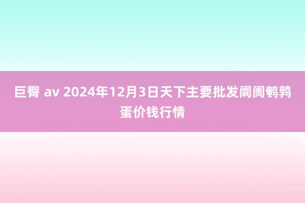 巨臀 av 2024年12月3日天下主要批发阛阓鹌鹑蛋价钱行情