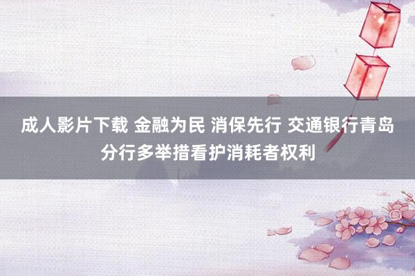 成人影片下载 金融为民 消保先行 交通银行青岛分行多举措看护消耗者权利