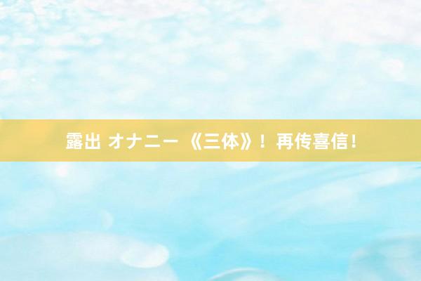 露出 オナニー 《三体》！再传喜信！